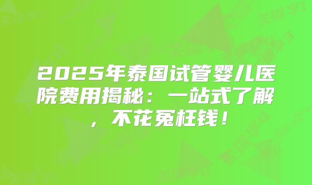 2025年泰国试管婴儿医院费用揭秘：一站式了解，不花冤枉钱！