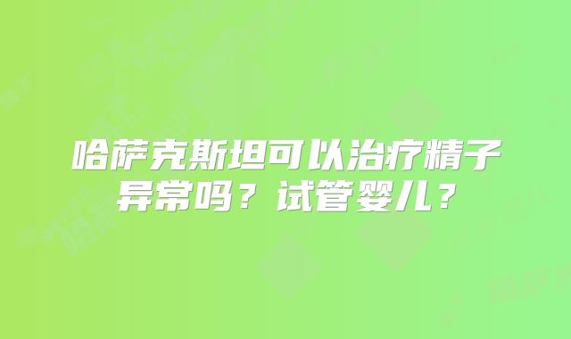 哈萨克斯坦可以治疗精子异常吗?试管婴儿?