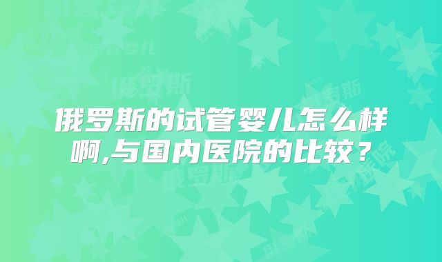 俄罗斯的试管婴儿怎么样啊,与国内医院的比较？