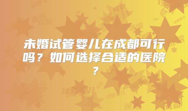 未婚试管婴儿在成都可行吗？如何选择合适的医院？