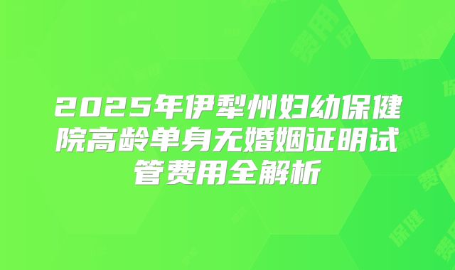 2025年伊犁州妇幼保健院高龄单身无婚姻证明试管费用全解析