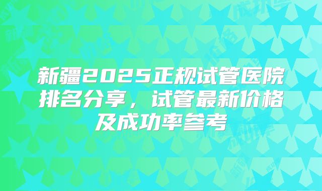 新疆2025正规试管医院排名分享，试管最新价格及成功率参考