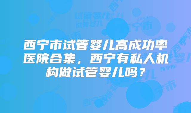 西宁市试管婴儿高成功率医院合集，西宁有私人机构做试管婴儿吗？