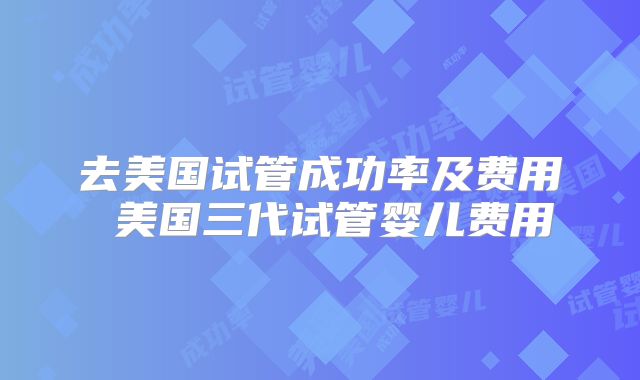 去美国试管成功率及费用 美国三代试管婴儿费用