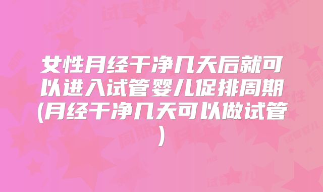女性月经干净几天后就可以进入试管婴儿促排周期(月经干净几天可以做试管)