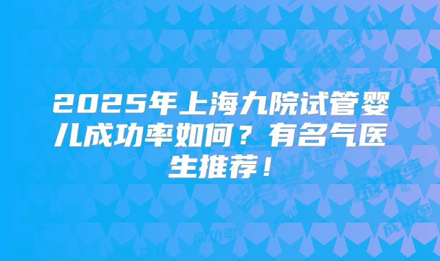 2025年上海九院试管婴儿成功率如何？有名气医生推荐！