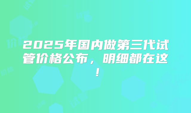 2025年国内做第三代试管价格公布，明细都在这！
