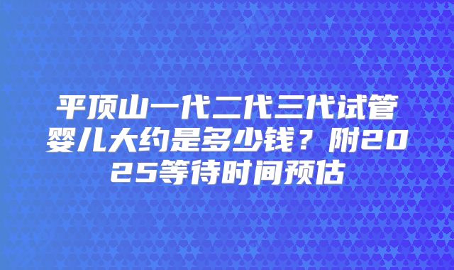 平顶山一代二代三代试管婴儿大约是多少钱？附2025等待时间预估