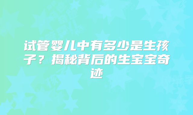 试管婴儿中有多少是生孩子？揭秘背后的生宝宝奇迹