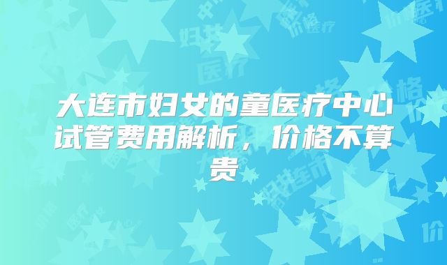 大连市妇女的童医疗中心试管费用解析，价格不算贵