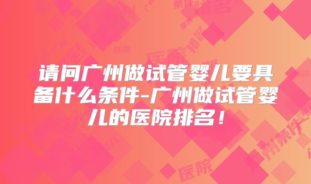 请问广州做试管婴儿要具备什么条件-广州做试管婴儿的医院排名!