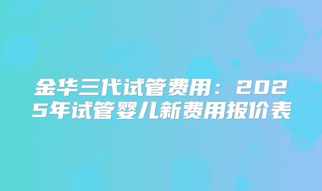 金华三代试管费用：2025年试管婴儿新费用报价表