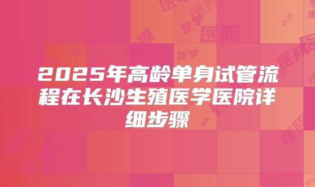 2025年高龄单身试管流程在长沙生殖医学医院详细步骤