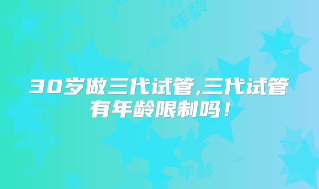30岁做三代试管,三代试管有年龄限制吗！