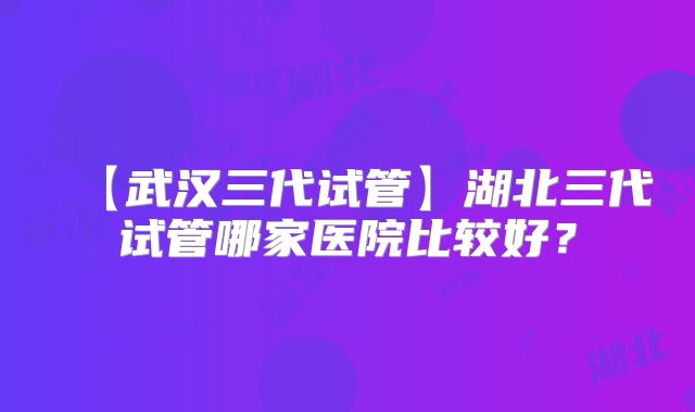 【武汉三代试管】湖北三代试管哪家医院比较好？