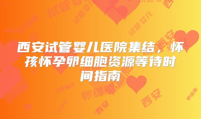 西安试管婴儿医院集结，怀孩怀孕卵细胞资源等待时间指南