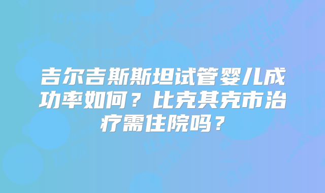 吉尔吉斯斯坦试管婴儿成功率如何？比克其克市治疗需住院吗？