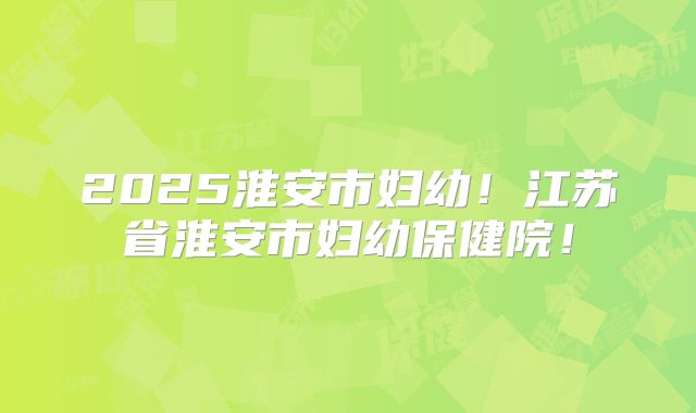 2025淮安市妇幼！江苏省淮安市妇幼保健院！