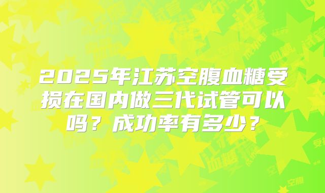 2025年江苏空腹血糖受损在国内做三代试管可以吗？成功率有多少？