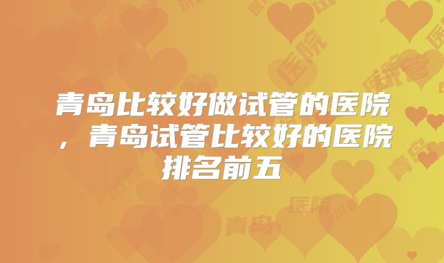 青岛比较好做试管的医院,青岛试管比较好的医院排名前五