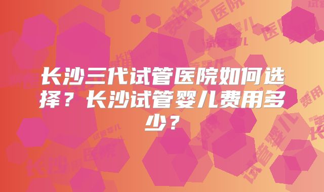 长沙三代试管医院如何选择？长沙试管婴儿费用多少？