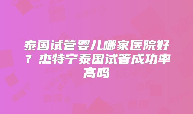 泰国试管婴儿哪家医院好？杰特宁泰国试管成功率高吗