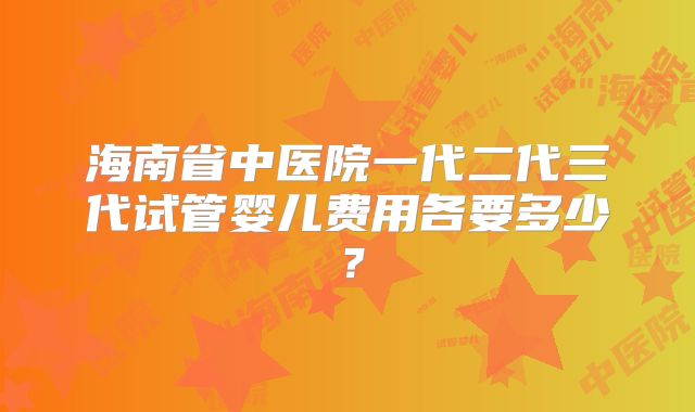 海南省中医院一代二代三代试管婴儿费用各要多少？