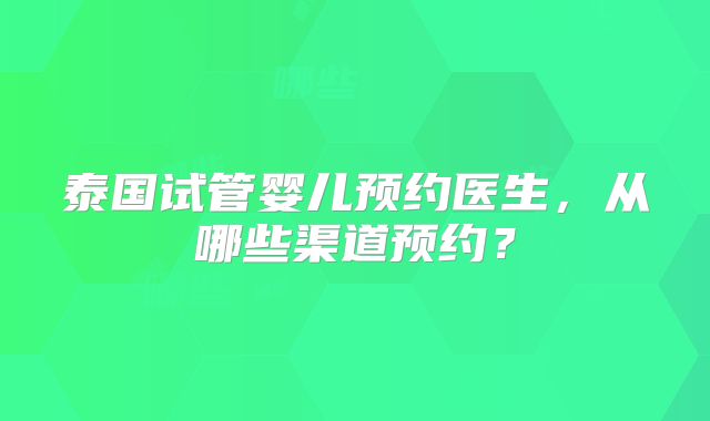 泰国试管婴儿预约医生，从哪些渠道预约？