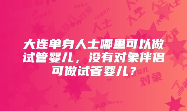 大连单身人士哪里可以做试管婴儿,没有对象伴侣可做试管婴儿?