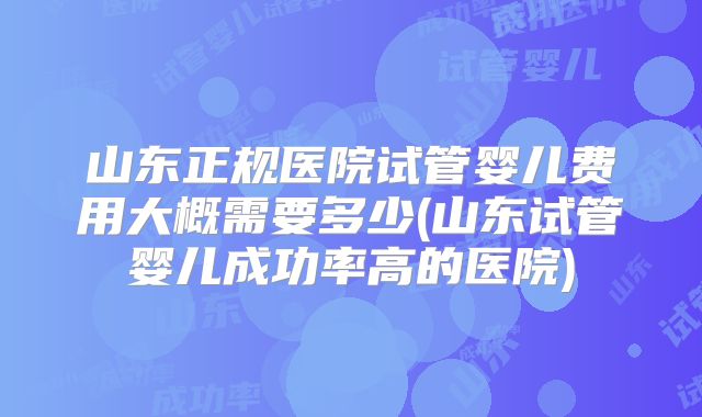 山东正规医院试管婴儿费用大概需要多少(山东试管婴儿成功率高的医院)