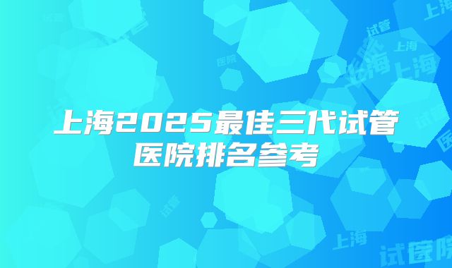 上海2025最佳三代试管医院排名参考