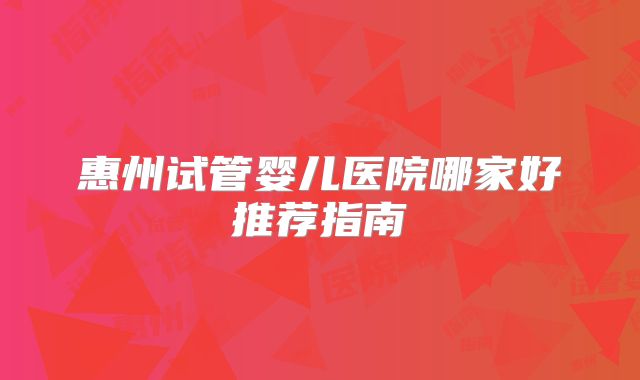 惠州试管婴儿医院哪家好推荐指南