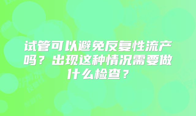 试管可以避免反复性流产吗？出现这种情况需要做什么检查？