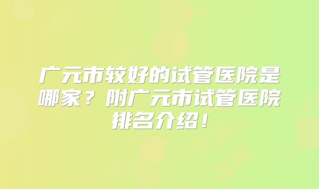 广元市较好的试管医院是哪家？附广元市试管医院排名介绍！