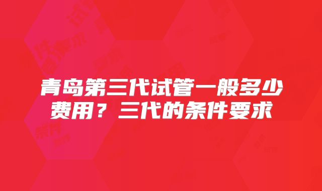 青岛第三代试管一般多少费用？三代的条件要求