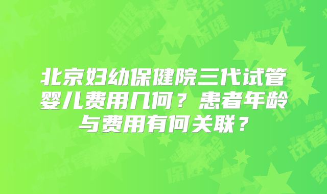 北京妇幼保健院三代试管婴儿费用几何？患者年龄与费用有何关联？