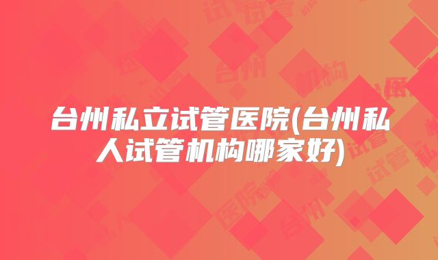 台州私立试管医院(台州私人试管机构哪家好)