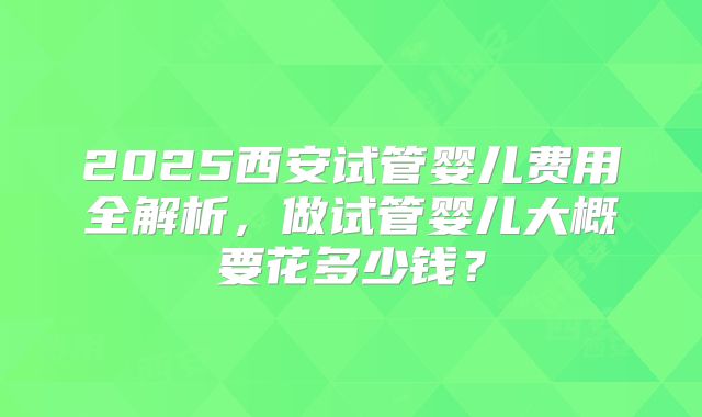 2025西安试管婴儿费用全解析，做试管婴儿大概要花多少钱？