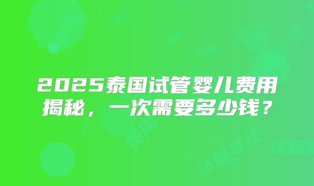 2025泰国试管婴儿费用揭秘,一次需要多少钱?