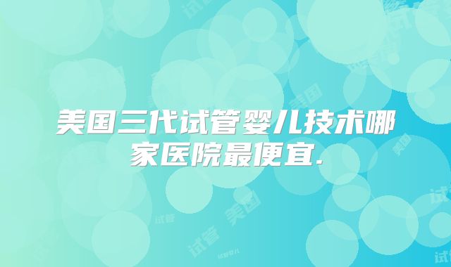 美国三代试管婴儿技术哪家医院最便宜.