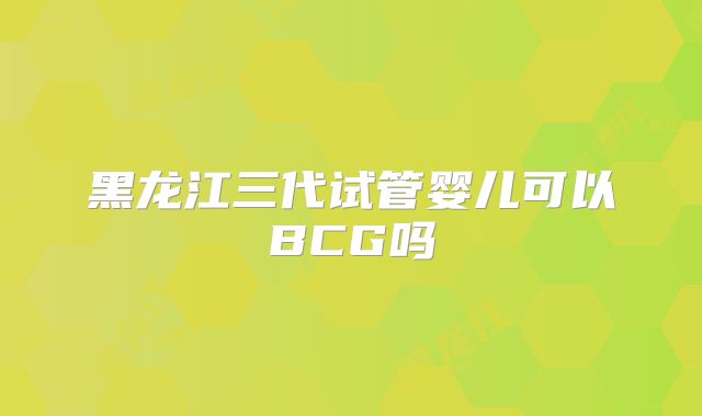 黑龙江三代试管婴儿可以BCG吗