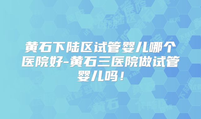 黄石下陆区试管婴儿哪个医院好-黄石三医院做试管婴儿吗！