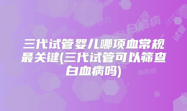 三代试管婴儿哪项血常规最关键(三代试管可以筛查白血病吗)