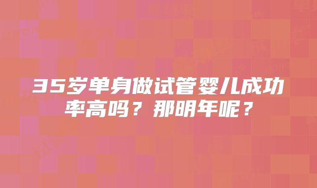 35岁单身做试管婴儿成功率高吗?那明年呢?