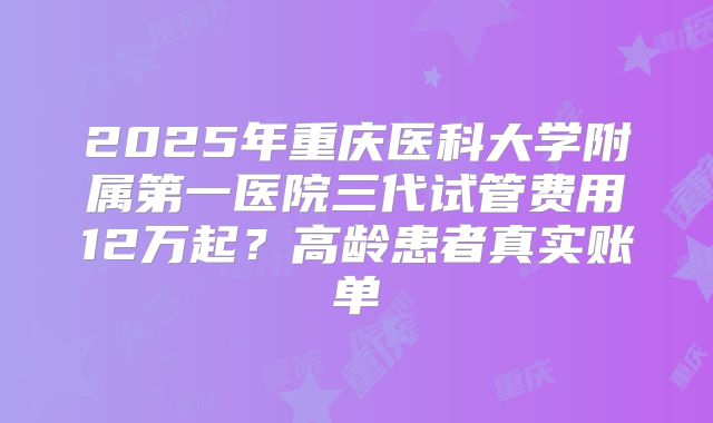 2025年重庆医科大学附属第一医院三代试管费用12万起？高龄患者真实账单