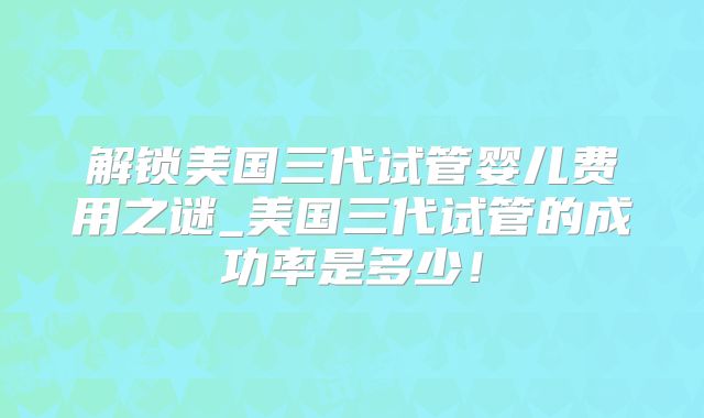 解锁美国三代试管婴儿费用之谜_美国三代试管的成功率是多少！