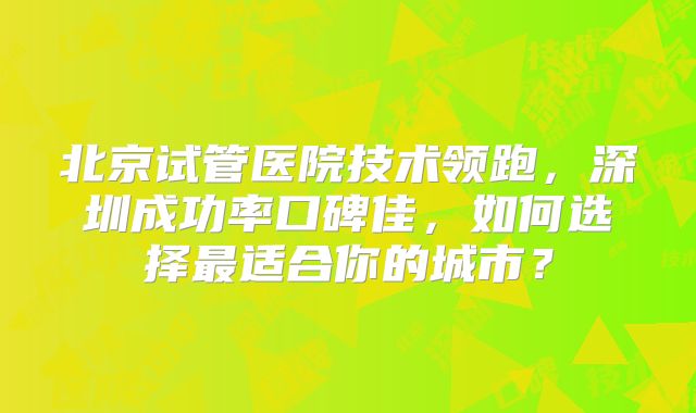 北京试管医院技术领跑，深圳成功率口碑佳，如何选择最适合你的城市？