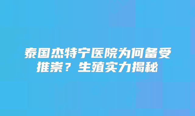 泰国杰特宁医院为何备受推崇？生殖实力揭秘