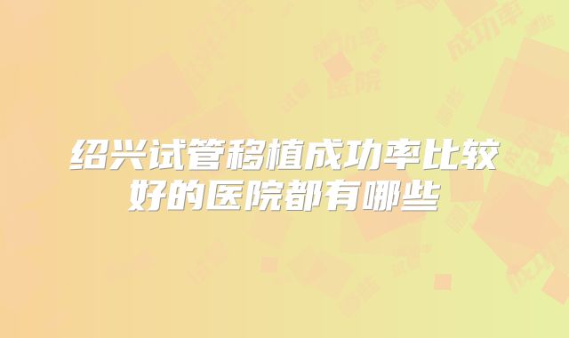 绍兴试管移植成功率比较好的医院都有哪些