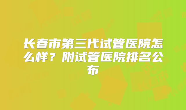 长春市第三代试管医院怎么样？附试管医院排名公布